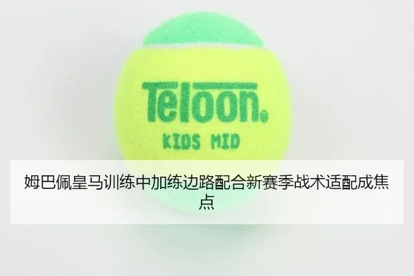 姆巴佩皇马训练中加练边路配合新赛季战术适配成焦点